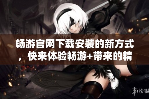 畅游官网下载安装的新方式，快来体验畅游+带来的精彩内容