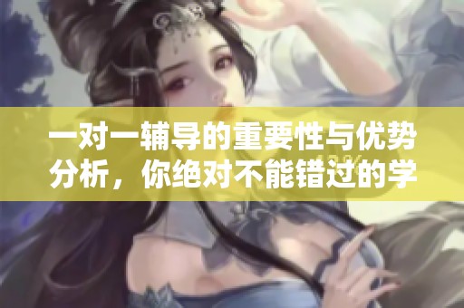 一对一辅导的重要性与优势分析，你绝对不能错过的学习方法