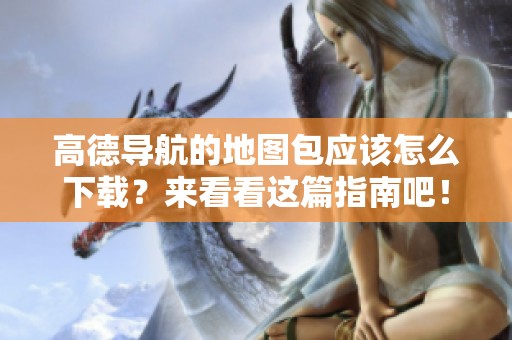 高德导航的地图包应该怎么下载？来看看这篇指南吧！