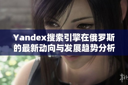 Yandex搜索引擎在俄罗斯的最新动向与发展趋势分析