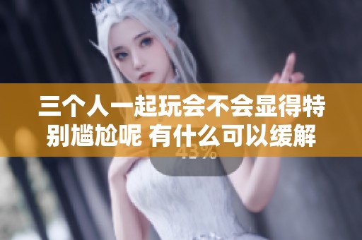 三个人一起玩会不会显得特别尴尬呢 有什么可以缓解的办法吗