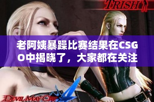 老阿姨暴躁比赛结果在CSGO中揭晓了，大家都在关注这场比赛的表现。