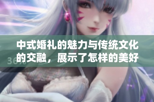 中式婚礼的魅力与传统文化的交融，展示了怎样的美好与幸福