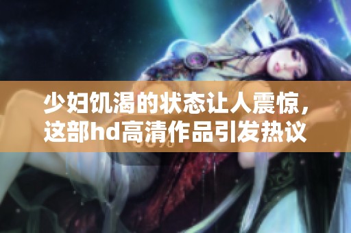少妇饥渴的状态让人震惊，这部hd高清作品引发热议