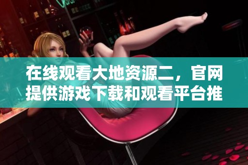 在线观看大地资源二，官网提供游戏下载和观看平台推荐