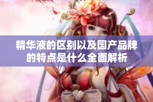 精华液的区别以及国产品牌的特点是什么全面解析