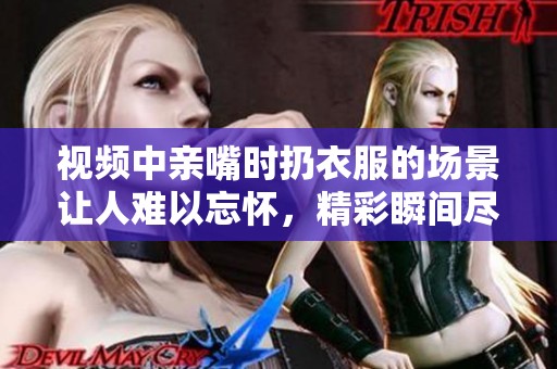 视频中亲嘴时扔衣服的场景让人难以忘怀，精彩瞬间尽在其中