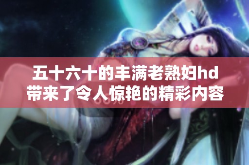 五十六十的丰满老**hd带来了令人惊艳的精彩内容，让我们一起探索吧