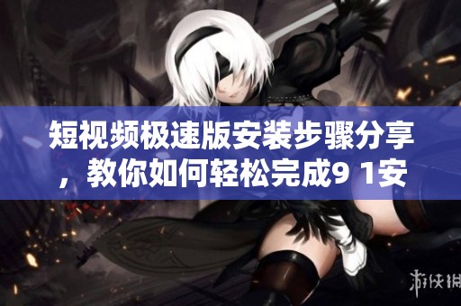 短视频极速版安装步骤分享，教你如何轻松完成9 1安装任务