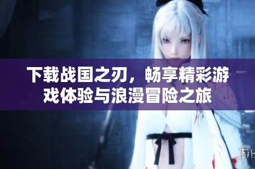 下载战国之刃，畅享精彩游戏体验与浪漫冒险之旅