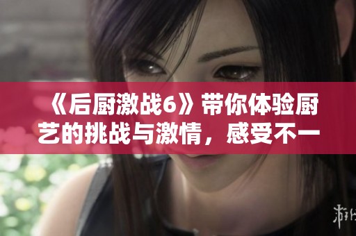 《后厨激战6》带你体验厨艺的挑战与激情，感受不一样的美食冒险！