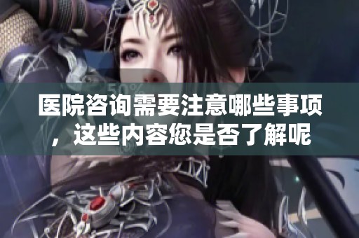 医院咨询需要注意哪些事项，这些内容您是否了解呢