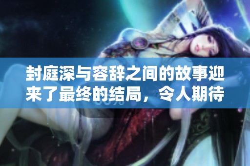 封庭深与容辞之间的故事迎来了最终的结局，令人期待与感慨交织在一起。