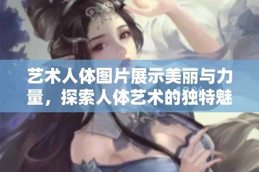 艺术人体图片展示美丽与力量，探索人体艺术的独特魅力与表达方式
