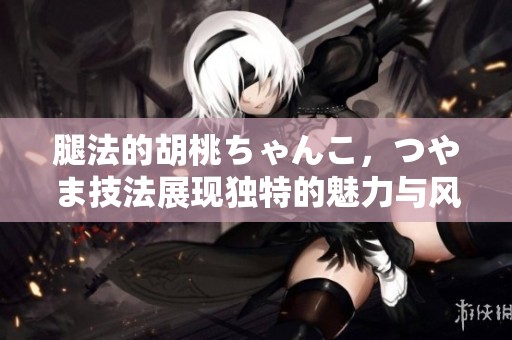 腿法的胡桃ちゃんこ，つやま技法展现独特的魅力与风采