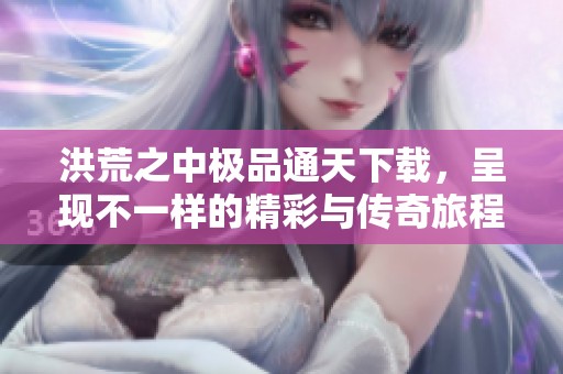 洪荒之中极品通天下载，呈现不一样的精彩与传奇旅程