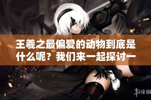 王羲之最偏爱的动物到底是什么呢？我们来一起探讨一下吧！