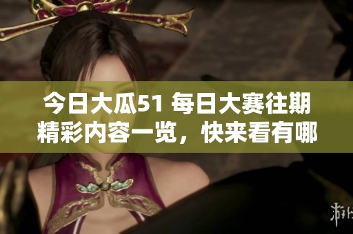今日大瓜51 每日大赛往期精彩内容一览，快来看有哪些不容错过的！
