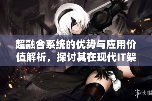 超融合系统的优势与应用价值解析，探讨其在现代IT架构中的重要性