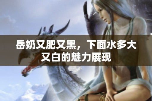 岳奶又肥又黑，下面水多大又白的魅力展现