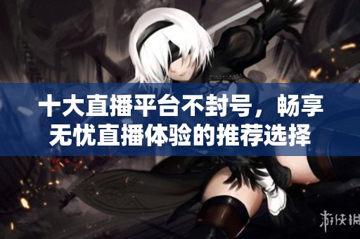 十大直播平台不封号，畅享无忧直播体验的推荐选择