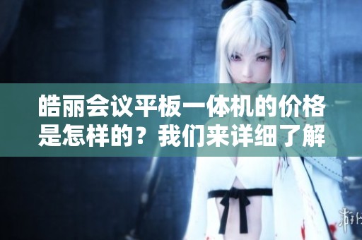 皓丽会议平板一体机的价格是怎样的？我们来详细了解一下。