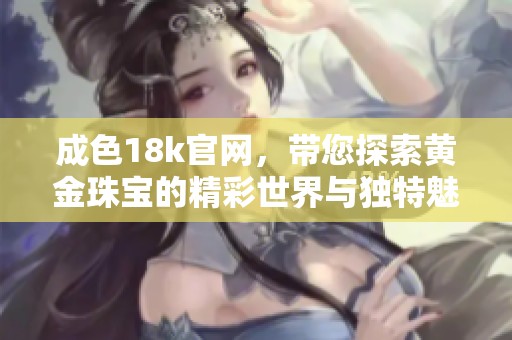 成色18k官网，带您探索黄金珠宝的精彩世界与独特魅力
