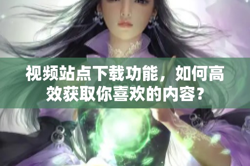 视频站点下载功能，如何高效获取你喜欢的内容？