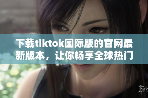 下载tiktok国际版的官网最新版本，让你畅享全球热门短视频体验