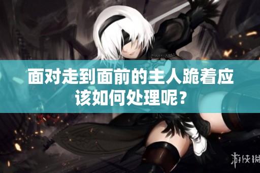 面对走到面前的主人跪着应该如何处理呢？