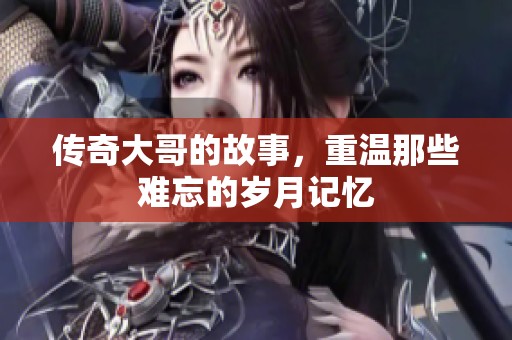 传奇大哥的故事，重温那些难忘的岁月记忆