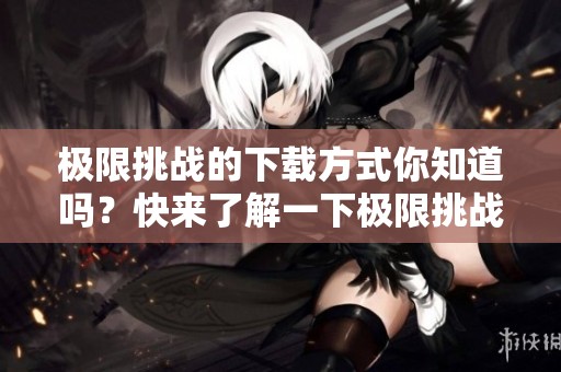 极限挑战的下载方式你知道吗？快来了解一下极限挑战下载的详细步骤吧！