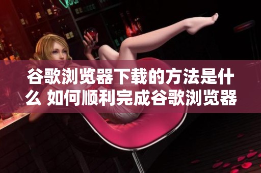 谷歌浏览器下载的方法是什么 如何顺利完成谷歌浏览器的下载步骤