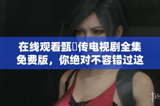 在线观看甄嬛传电视剧全集免费版，你绝对不容错过这一部经典之作！