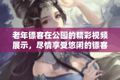 老年镖客在公园的精彩视频展示，尽情享受悠闲的镖客生活