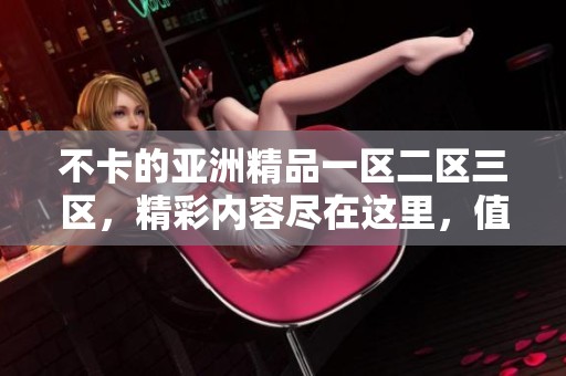 不卡的亚洲精品一区二区三区，精彩内容尽在这里，值得一看！
