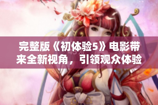 完整版《初体验5》电影带来全新视角，引领观众体验不一样的故事。