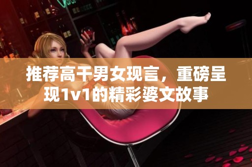 推荐高干男女现言，重磅呈现1v1的精彩婆文故事