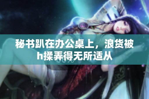 秘书趴在办公桌上，浪货被h揉弄得无所适从