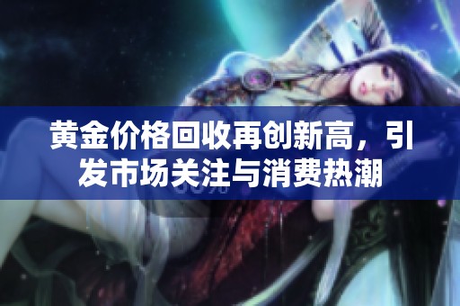 黄金价格回收再创新高，引发市场关注与消费热潮