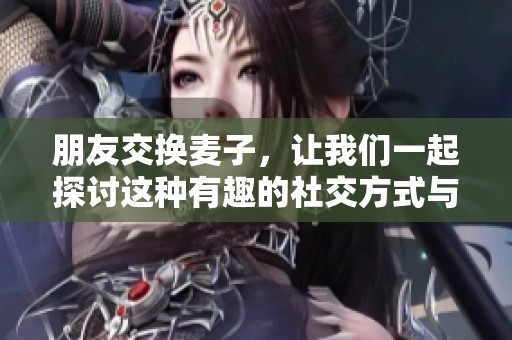 朋友交换麦子，让我们一起探讨这种有趣的社交方式与其背后的意义
