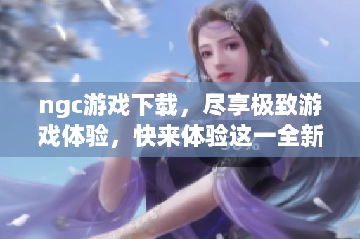 ngc游戏下载，尽享极致游戏体验，快来体验这一全新乐趣吧！