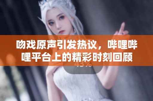 吻戏原声引发热议，哔哩哔哩平台上的精彩时刻回顾