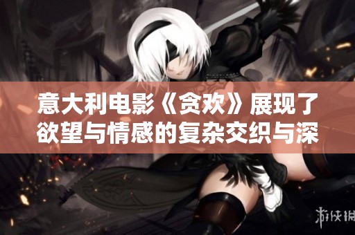 意大利电影《贪欢》展现了欲望与情感的复杂交织与深刻反思