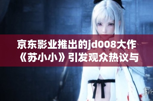 京东影业推出的jd008大作《苏小小》引发观众热议与期待