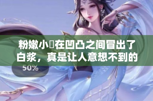 粉嫩小泬在凹凸之间冒出了白浆，真是让人意想不到的情景