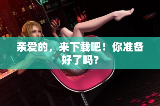 亲爱的，来下载吧！你准备好了吗？