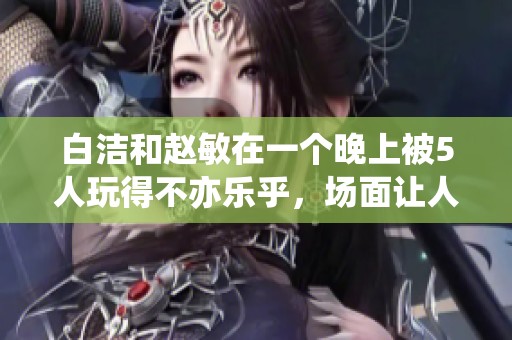 白洁和赵敏在一个晚上被5人玩得不亦乐乎，场面让人咋舌。