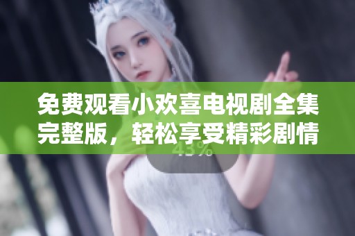 免费观看小欢喜电视剧全集完整版，轻松享受精彩剧情与精彩表演