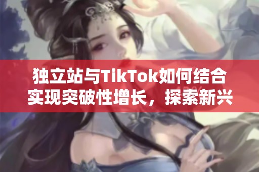 独立站与TikTok如何结合实现突破性增长，探索新兴市场的机会与策略